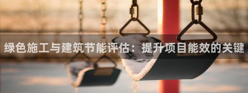 e尊国际官方网站：绿色施工与建筑节能评估：提升项目能效的关键