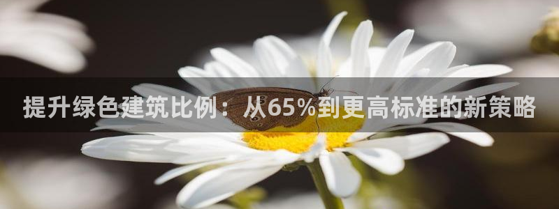 e尊国际-e尊国际官网：提升绿色建筑比例：从65%到更高标准的新策略